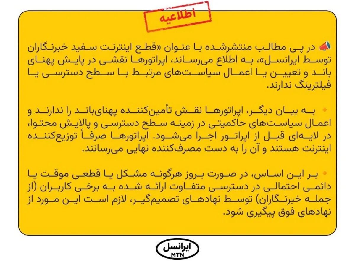 در پی مطالب منتشرشده با عنوان «قطع اینترنت سفید خبرنگاران توسط ایرانسل»، به اطلاع می‌رساند، اپراتورها نقشی در پایش پهنای باند و تعیین یا اعمال سیاست‌های مرتبط با سطح دسترسی یا فیلترینگ ندارند